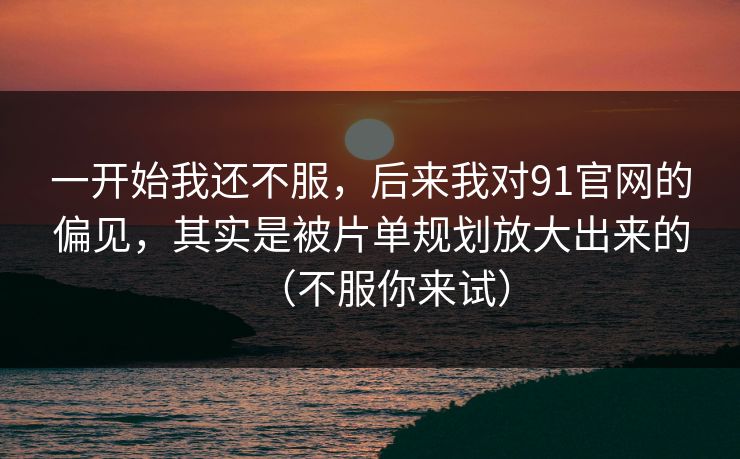 一开始我还不服，后来我对91官网的偏见，其实是被片单规划放大出来的（不服你来试）