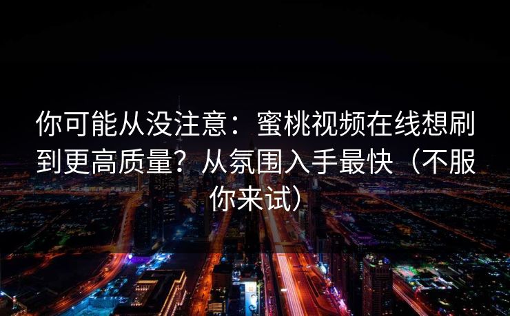 你可能从没注意:蜜桃视频在线想刷到更高质量?从氛围入手最快(不服你来试)
