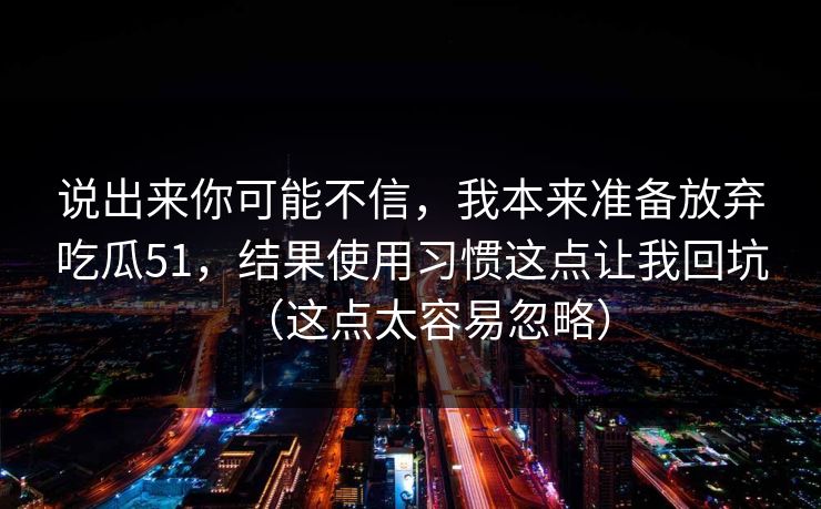 说出来你可能不信,我本来准备放弃吃瓜51,结果使用习惯这点让我回坑(这点太容易忽略) 第1张 说出来你可能不信,我本来准备放弃吃瓜51,结果使用习惯这点让我回坑(这点太容易忽略) 第1张