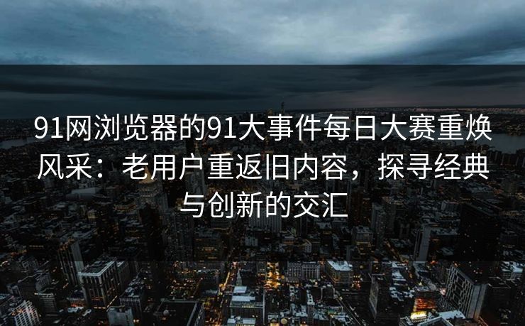 91网浏览器的91大事件每日大赛重焕风采：老用户重返旧内容，探寻经典与创新的交汇